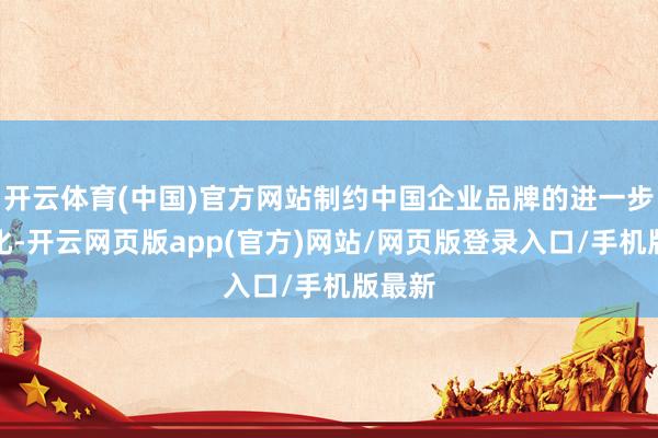 开云体育(中国)官方网站制约中国企业品牌的进一步海外化-开云网页版app(官方)网站/网页版登录入口/手机版最新