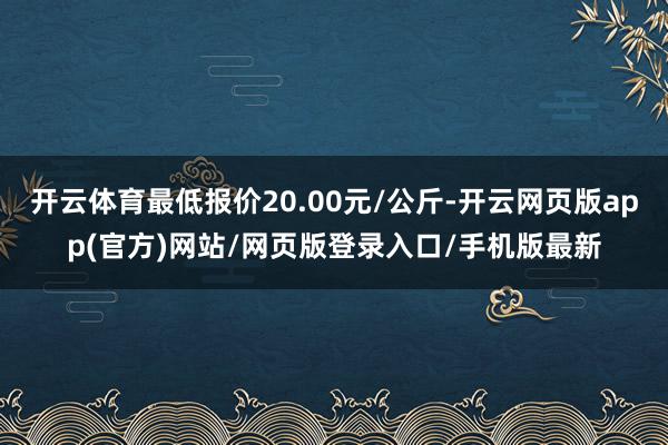 开云体育最低报价20.00元/公斤-开云网页版app(官方)网站/网页版登录入口/手机版最新