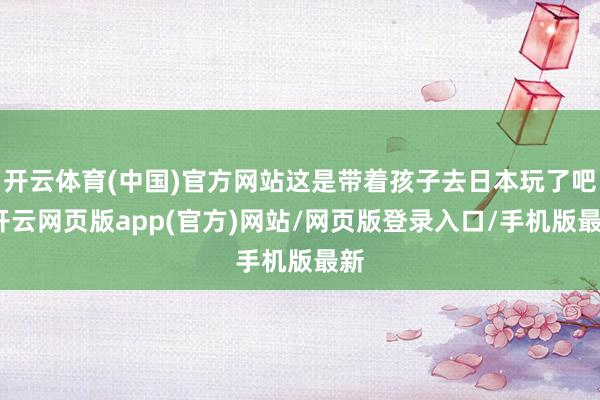 开云体育(中国)官方网站这是带着孩子去日本玩了吧-开云网页版app(官方)网站/网页版登录入口/手机版最新