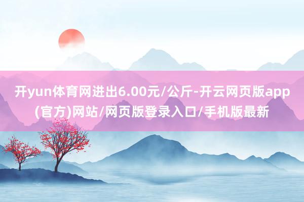 开yun体育网进出6.00元/公斤-开云网页版app(官方)网站/网页版登录入口/手机版最新