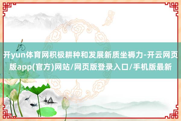 开yun体育网积极耕种和发展新质坐褥力-开云网页版app(官方)网站/网页版登录入口/手机版最新