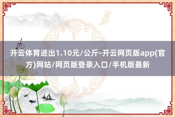 开云体育进出1.10元/公斤-开云网页版app(官方)网站/网页版登录入口/手机版最新