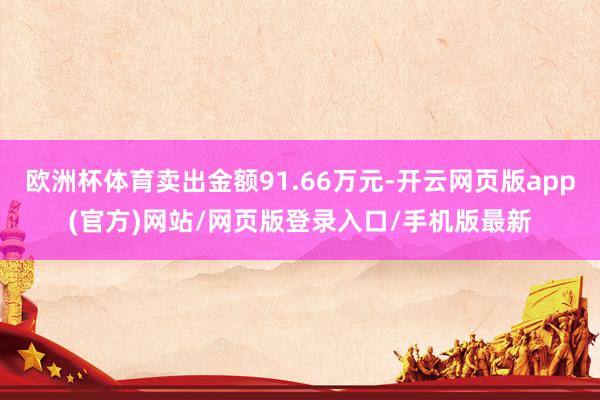 欧洲杯体育卖出金额91.66万元-开云网页版app(官方)网站/网页版登录入口/手机版最新