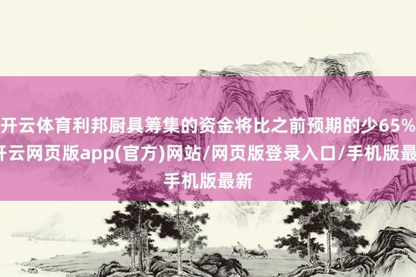 开云体育利邦厨具筹集的资金将比之前预期的少65%-开云网页版app(官方)网站/网页版登录入口/手机版最新