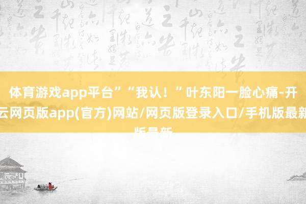 体育游戏app平台”“我认！”叶东阳一脸心痛-开云网页版app(官方)网站/网页版登录入口/手机版最新