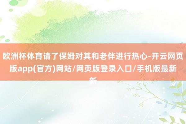 欧洲杯体育请了保姆对其和老伴进行热心-开云网页版app(官方)网站/网页版登录入口/手机版最新