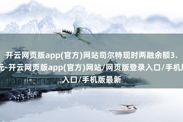 开云网页版app(官方)网站司尔特现时两融余额3.77亿元-开云网页版app(官方)网站/网页版登录入口/手机版最新