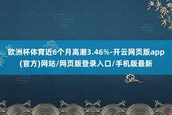 欧洲杯体育近6个月高潮3.46%-开云网页版app(官方)网站/网页版登录入口/手机版最新