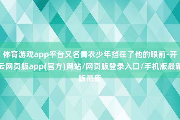 体育游戏app平台又名青衣少年挡在了他的眼前-开云网页版app(官方)网站/网页版登录入口/手机版最新