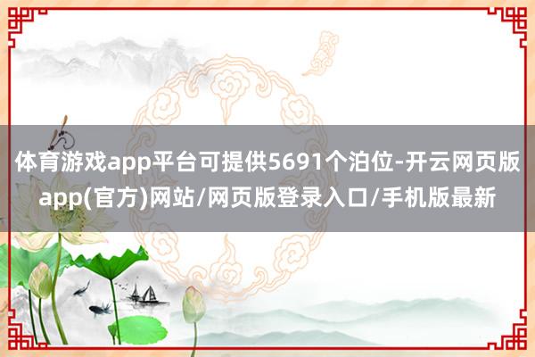 体育游戏app平台可提供5691个泊位-开云网页版app(官方)网站/网页版登录入口/手机版最新