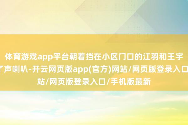 体育游戏app平台朝着挡在小区门口的江羽和王宇两东谈主按了声喇叭-开云网页版app(官方)网站/网页版登录入口/手机版最新