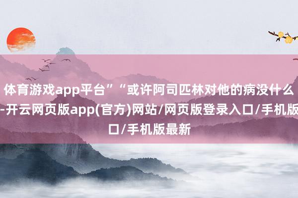 体育游戏app平台”“或许阿司匹林对他的病没什么遵守-开云网页版app(官方)网站/网页版登录入口/手机版最新