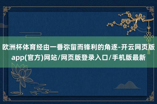 欧洲杯体育经由一番弥留而锋利的角逐-开云网页版app(官方)网站/网页版登录入口/手机版最新