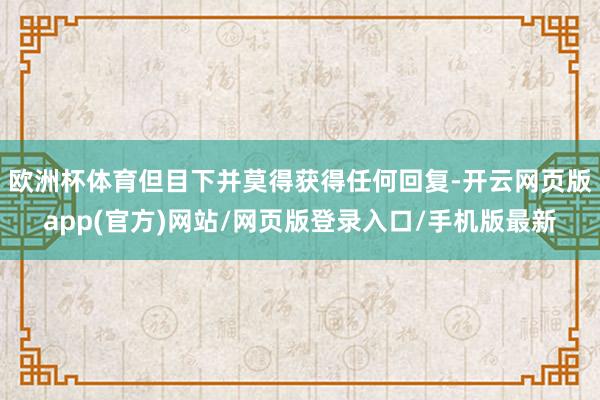 欧洲杯体育但目下并莫得获得任何回复-开云网页版app(官方)网站/网页版登录入口/手机版最新