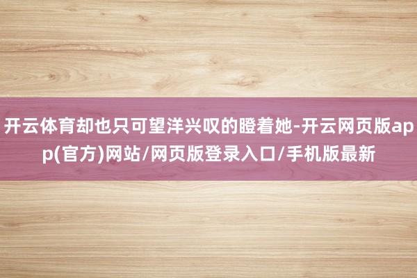 开云体育却也只可望洋兴叹的瞪着她-开云网页版app(官方)网站/网页版登录入口/手机版最新