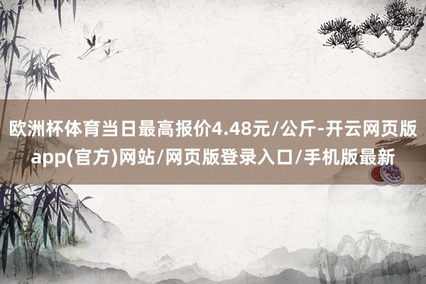 欧洲杯体育当日最高报价4.48元/公斤-开云网页版app(官方)网站/网页版登录入口/手机版最新