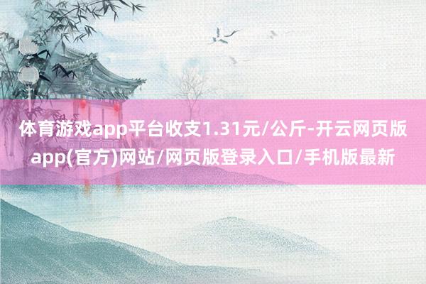 体育游戏app平台收支1.31元/公斤-开云网页版app(官方)网站/网页版登录入口/手机版最新