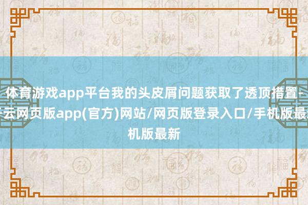 体育游戏app平台我的头皮屑问题获取了透顶措置-开云网页版app(官方)网站/网页版登录入口/手机版最新