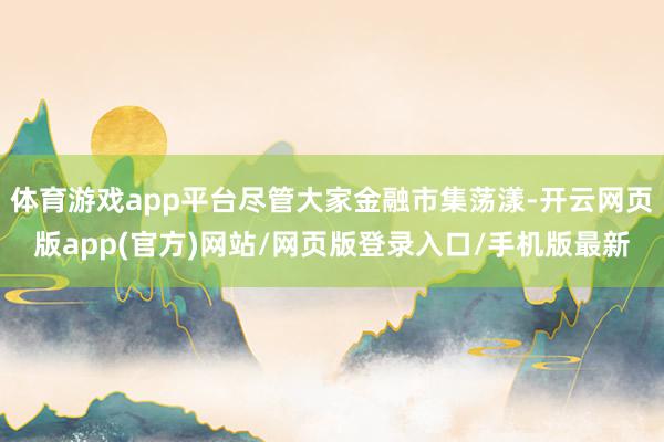 体育游戏app平台尽管大家金融市集荡漾-开云网页版app(官方)网站/网页版登录入口/手机版最新