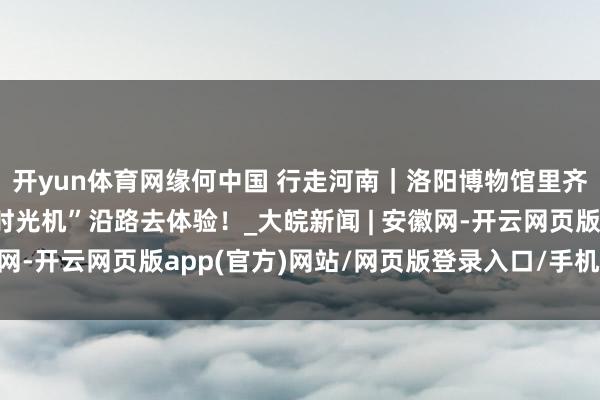 开yun体育网缘何中国 行走河南｜洛阳博物馆里齐有哪些矿藏？坐上“时光机”沿路去体验！_大皖新闻 | 安徽网-开云网页版app(官方)网站/网页版登录入口/手机版最新