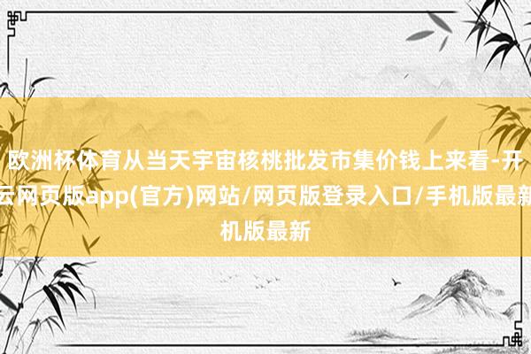 欧洲杯体育从当天宇宙核桃批发市集价钱上来看-开云网页版app(官方)网站/网页版登录入口/手机版最新