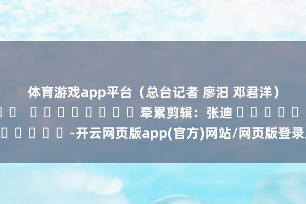 体育游戏app平台　　（总台记者 廖汨 邓君洋）												  								牵累剪辑：张迪 							-开云网页版app(官方)网站/网页版登录入口/手机版最新