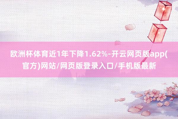 欧洲杯体育近1年下降1.62%-开云网页版app(官方)网站/网页版登录入口/手机版最新