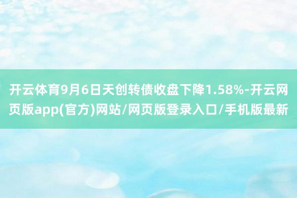 开云体育9月6日天创转债收盘下降1.58%-开云网页版app(官方)网站/网页版登录入口/手机版最新