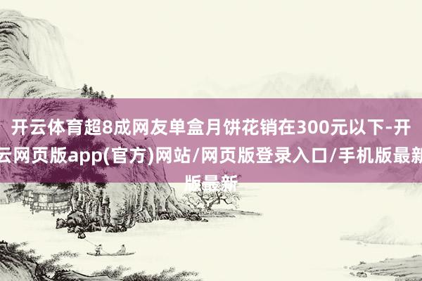 开云体育超8成网友单盒月饼花销在300元以下-开云网页版app(官方)网站/网页版登录入口/手机版最新