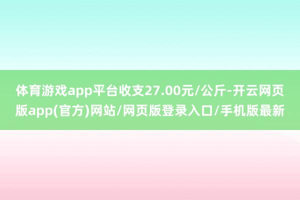 体育游戏app平台收支27.00元/公斤-开云网页版app(官方)网站/网页版登录入口/手机版最新