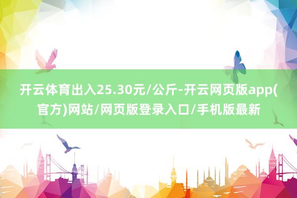 开云体育出入25.30元/公斤-开云网页版app(官方)网站/网页版登录入口/手机版最新