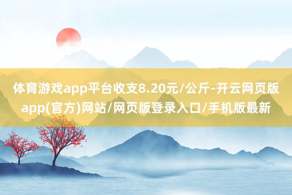 体育游戏app平台收支8.20元/公斤-开云网页版app(官方)网站/网页版登录入口/手机版最新