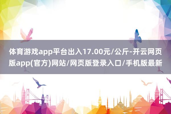 体育游戏app平台出入17.00元/公斤-开云网页版app(官方)网站/网页版登录入口/手机版最新