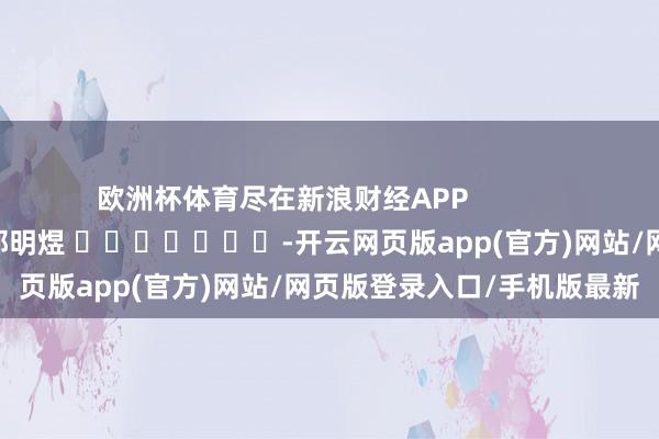 欧洲杯体育尽在新浪财经APP            						包袱剪辑：郭明煜 							-开云网页版app(官方)网站/网页版登录入口/手机版最新