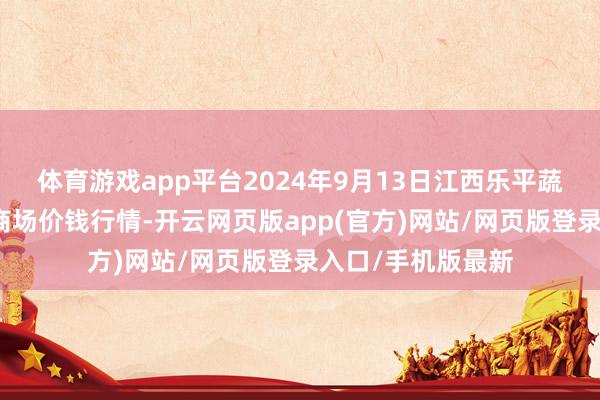 体育游戏app平台2024年9月13日江西乐平蔬菜农居品批发大商场价钱行情-开云网页版app(官方)网站/网页版登录入口/手机版最新