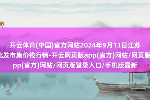 开云体育(中国)官方网站2024年9月13日江苏苏州南环桥农副家具批发市集价钱行情-开云网页版app(官方)网站/网页版登录入口/手机版最新