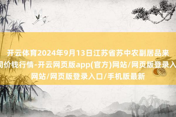 开云体育2024年9月13日江苏省苏中农副居品来回中心有限公司价钱行情-开云网页版app(官方)网站/网页版登录入口/手机版最新