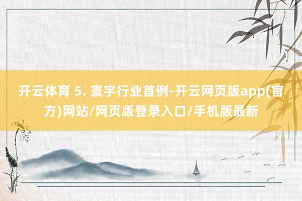 开云体育 5. 寰宇行业首例-开云网页版app(官方)网站/网页版登录入口/手机版最新