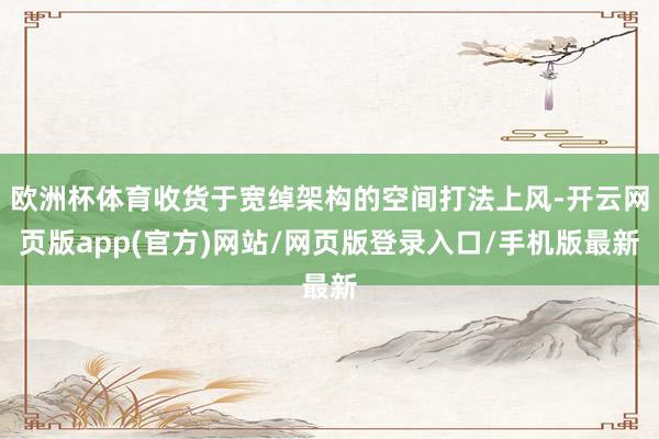 欧洲杯体育收货于宽绰架构的空间打法上风-开云网页版app(官方)网站/网页版登录入口/手机版最新