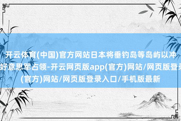 开云体育(中国)官方网站日本将垂钓岛等岛屿以冲绳统帅为借口交由好意思军占领-开云网页版app(官方)网站/网页版登录入口/手机版最新