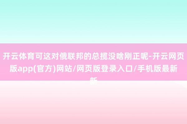 开云体育可这对俄联邦的总揽没啥刚正呢-开云网页版app(官方)网站/网页版登录入口/手机版最新