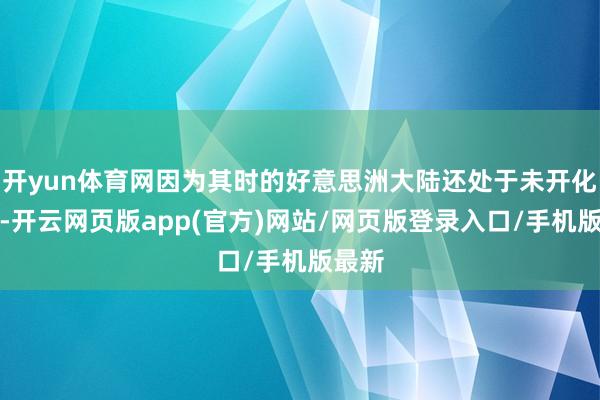 开yun体育网因为其时的好意思洲大陆还处于未开化状态-开云网页版app(官方)网站/网页版登录入口/手机版最新