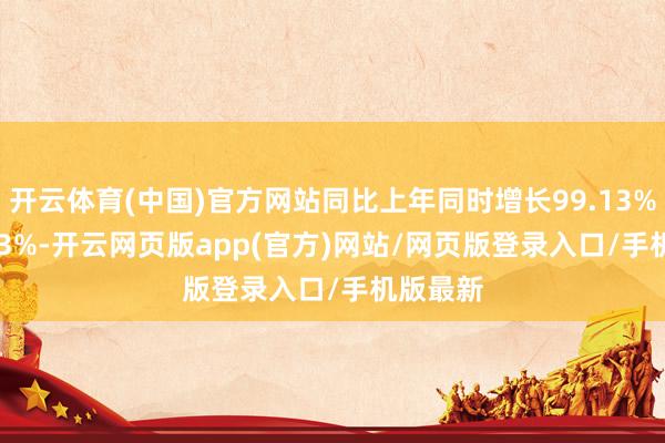 开云体育(中国)官方网站同比上年同时增长99.13%-101.43%-开云网页版app(官方)网站/网页版登录入口/手机版最新