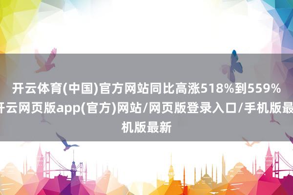 开云体育(中国)官方网站同比高涨518%到559%-开云网页版app(官方)网站/网页版登录入口/手机版最新