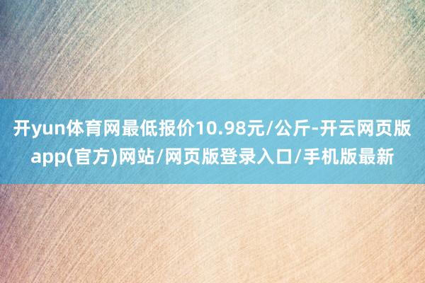 开yun体育网最低报价10.98元/公斤-开云网页版app(官方)网站/网页版登录入口/手机版最新