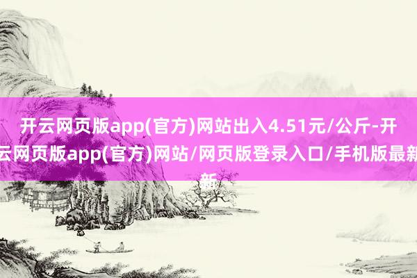 开云网页版app(官方)网站出入4.51元/公斤-开云网页版app(官方)网站/网页版登录入口/手机版最新