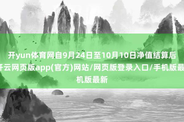 开yun体育网自9月24日至10月10日净值结算后-开云网页版app(官方)网站/网页版登录入口/手机版最新