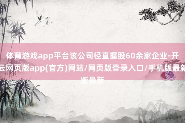 体育游戏app平台该公司径直握股60余家企业-开云网页版app(官方)网站/网页版登录入口/手机版最新