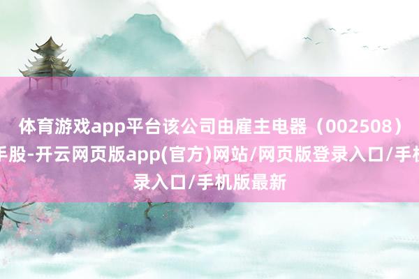 体育游戏app平台该公司由雇主电器（002508）全资合手股-开云网页版app(官方)网站/网页版登录入口/手机版最新