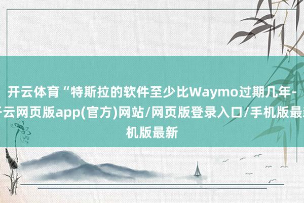 开云体育“特斯拉的软件至少比Waymo过期几年-开云网页版app(官方)网站/网页版登录入口/手机版最新